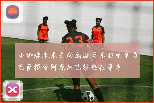 小蜘蛛未来去向成谜马竞拒绝皇马巴萨报价阿森纳巴黎也在争夺