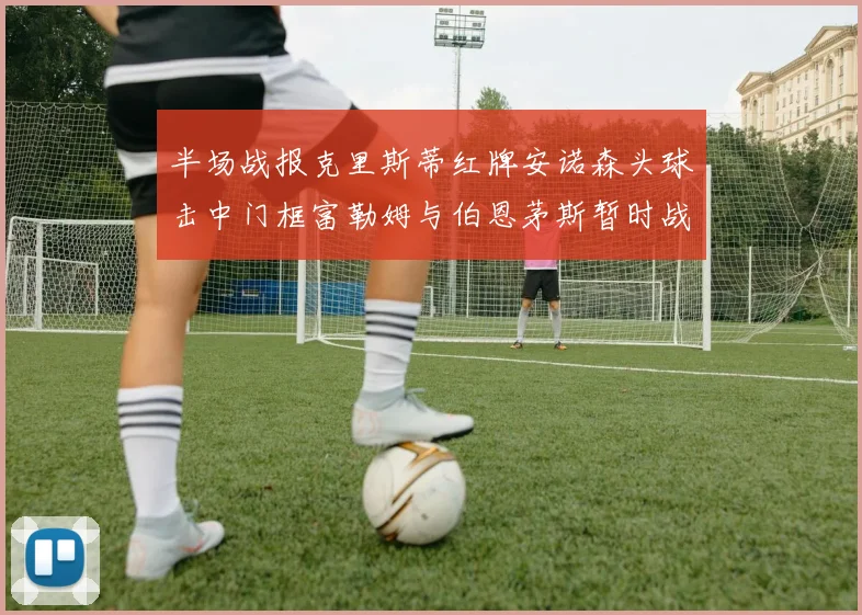 半场战报克里斯蒂红牌安诺森头球击中门框富勒姆与伯恩茅斯暂时战成平局