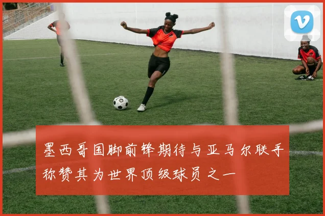 墨西哥国脚前锋期待与亚马尔联手称赞其为世界顶级球员之一