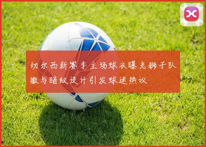 切尔西新赛季主场球衣曝光狮子队徽与暗纹设计引发球迷热议