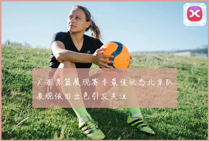 广东男篮展现赛季最佳状态北京队表现依旧出色引发关注