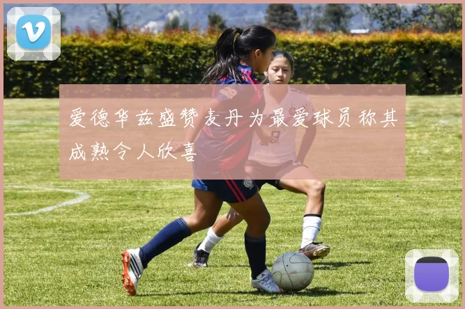 爱德华兹盛赞麦丹为最爱球员称其成熟令人欣喜