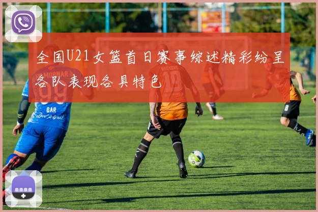 全国U21女篮首日赛事综述精彩纷呈各队表现各具特色