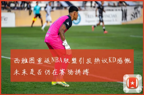 西雅图重返NBA联盟引发热议KD感慨未来是否仍在赛场拼搏