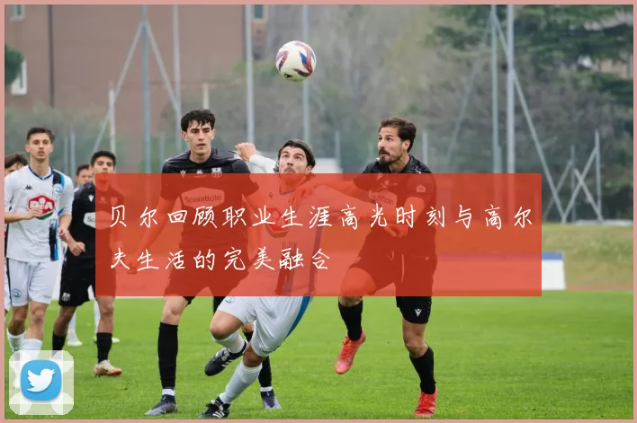 贝尔回顾职业生涯高光时刻与高尔夫生活的完美融合