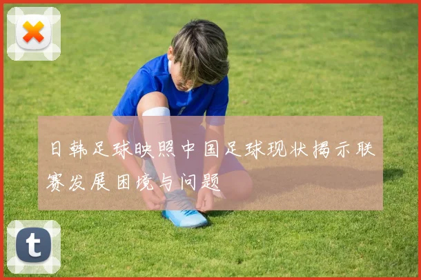 日韩足球映照中国足球现状揭示联赛发展困境与问题