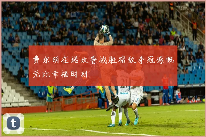 费尔明在诺坎普战胜宿敌夺冠感慨无比幸福时刻