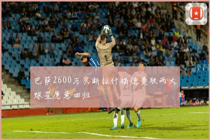 巴萨2600万买断拉什福德曼联两大球星愿意回归