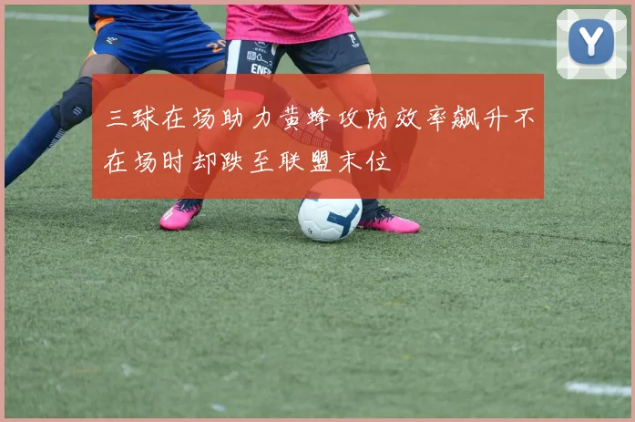 三球在场助力黄蜂攻防效率飙升不在场时却跌至联盟末位