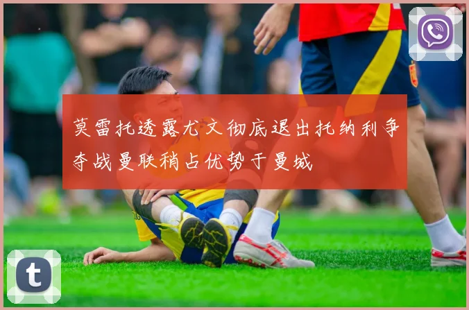莫雷托透露尤文彻底退出托纳利争夺战曼联稍占优势于曼城