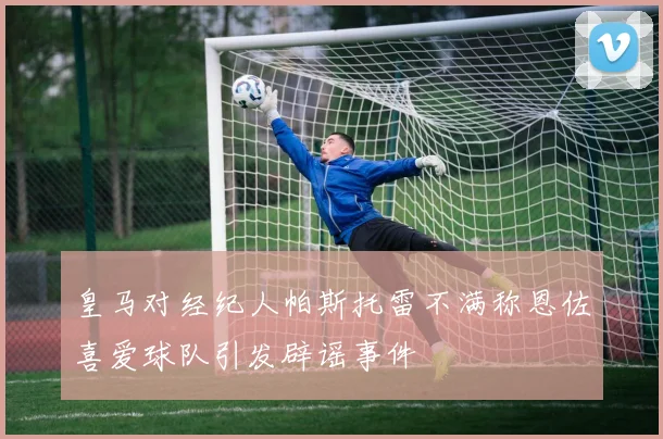 皇马对经纪人帕斯托雷不满称恩佐喜爱球队引发辟谣事件