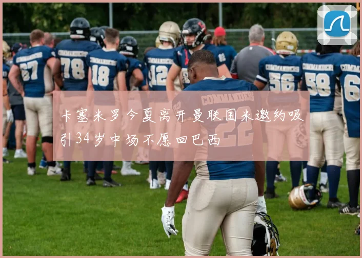 卡塞米罗今夏离开曼联国米邀约吸引34岁中场不愿回巴西