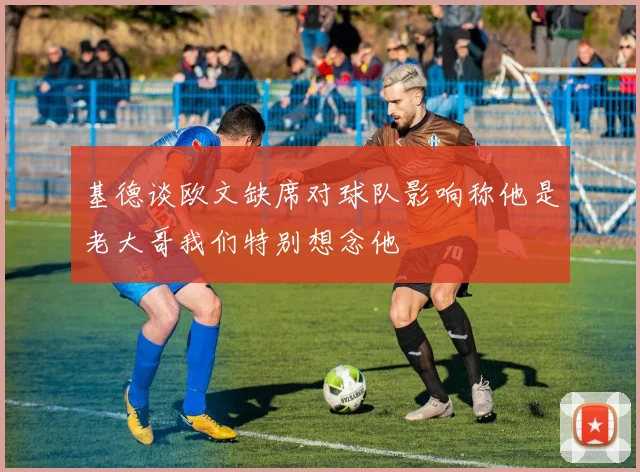 基德谈欧文缺席对球队影响称他是老大哥我们特别想念他