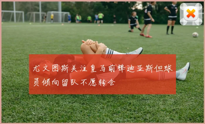 尤文图斯关注皇马前锋迪亚斯但球员倾向留队不愿转会