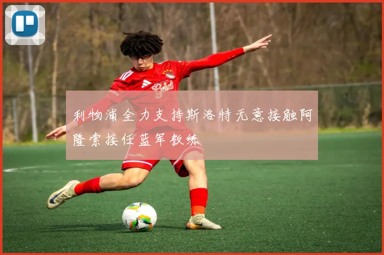 利物浦全力支持斯洛特无意接触阿隆索接任蓝军教练