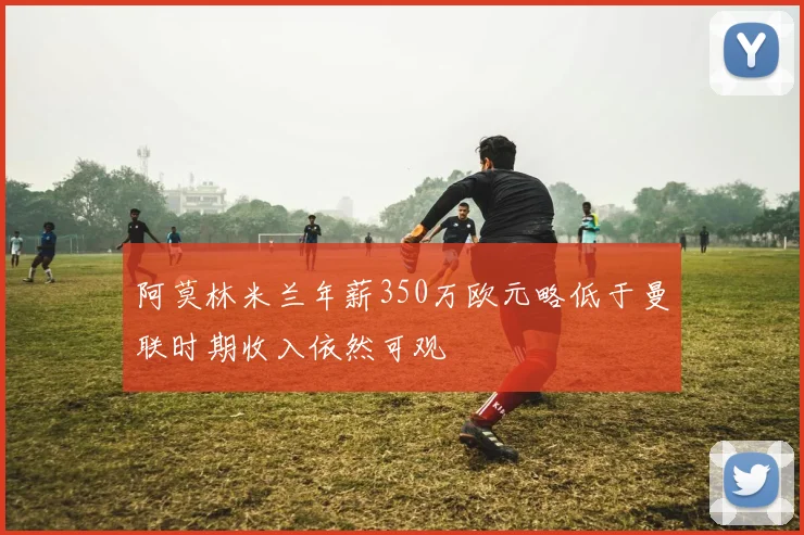阿莫林米兰年薪350万欧元略低于曼联时期收入依然可观