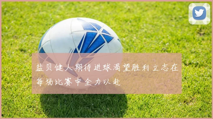 盐贝健人期待进球渴望胜利立志在每场比赛中全力以赴
