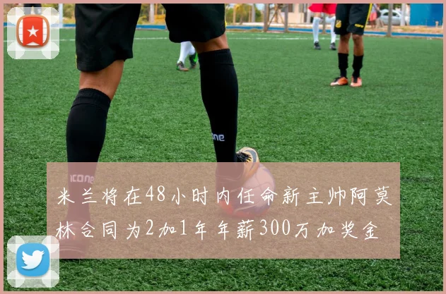 米兰将在48小时内任命新主帅阿莫林合同为2加1年年薪300万加奖金