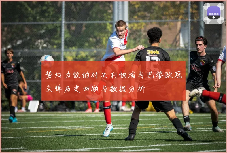势均力敌的对决利物浦与巴黎欧冠交锋历史回顾与数据分析