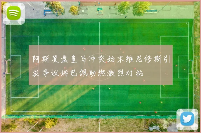 阿斯复盘皇马冲突始末维尼修斯引发争议姆巴佩助燃激烈对抗