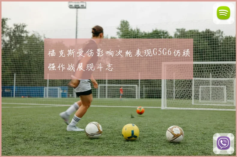 福克斯受伤影响次轮表现G5G6仍顽强作战展现斗志