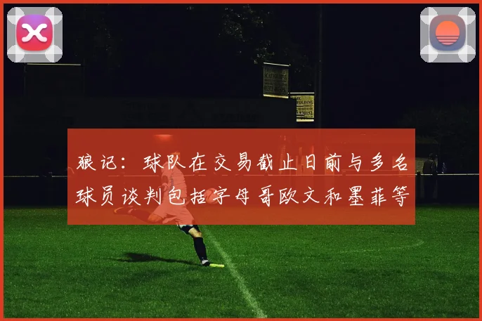 狼记：球队在交易截止日前与多名球员谈判包括字母哥欧文和墨菲等人