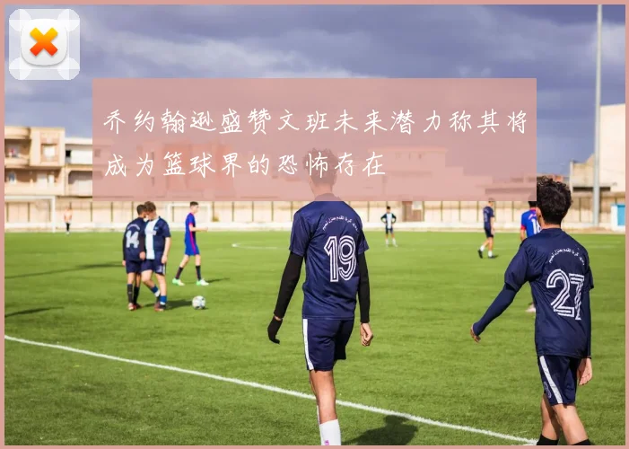 乔约翰逊盛赞文班未来潜力称其将成为篮球界的恐怖存在