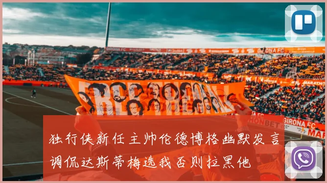 独行侠新任主帅伦德博格幽默发言调侃达斯蒂梅选我否则拉黑他