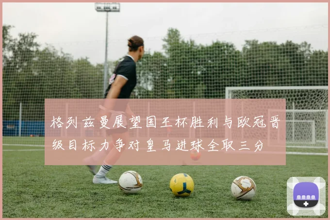格列兹曼展望国王杯胜利与欧冠晋级目标力争对皇马进球全取三分